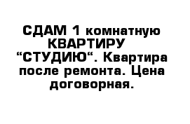 СДАМ 1 комнатную КВАРТИРУ - “СТУДИЮ“. Квартира после ремонта. Цена договорная.